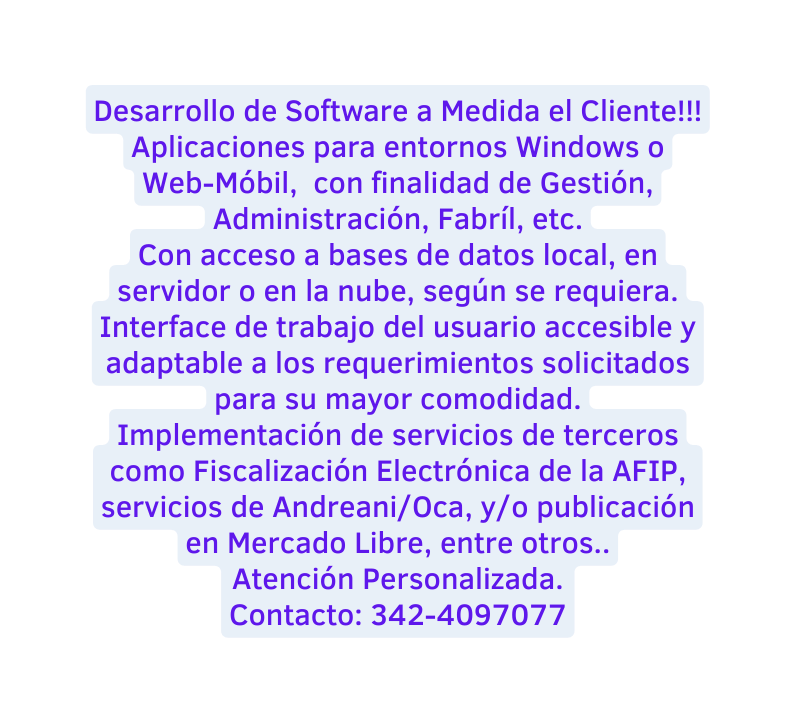 Desarrollo de Software a Medida el Cliente Aplicaciones para entornos Windows o Web Móbil con finalidad de Gestión Administración Fabríl etc Con acceso a bases de datos local en servidor o en la nube según se requiera Interface de trabajo del usuario accesible y adaptable a los requerimientos solicitados para su mayor comodidad Implementación de servicios de terceros como Fiscalización Electrónica de la AFIP servicios de Andreani Oca y o publicación en Mercado Libre entre otros Atención Personalizada Contacto 342 4097077